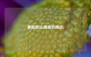 鹿血做法(鹿血的用法)