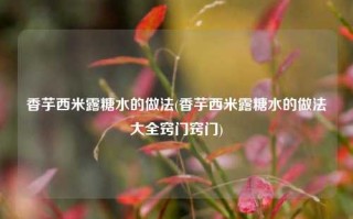 香芋西米露糖水的做法(香芋西米露糖水的做法大全窍门窍门)
