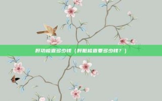 肝功检查多少钱（肝脏检查要多少钱？）