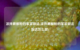 凉拌蕨根粉的家常做法(凉拌蕨根粉的家常做法饭店怎么做)