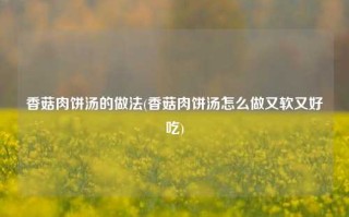香菇肉饼汤的做法(香菇肉饼汤怎么做又软又好吃)