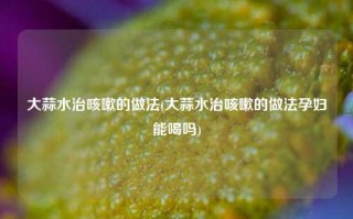 大蒜水治咳嗽的做法(大蒜水治咳嗽的做法孕妇能喝吗)
