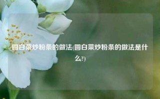 圆白菜炒粉条的做法(圆白菜炒粉条的做法是什么?)