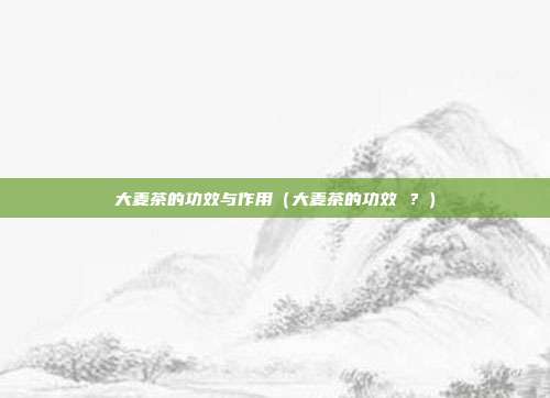大麦茶的功效与作用(大麦茶的功效 ?) 大麦茶的功效与作用(大麦茶的功效 ?)