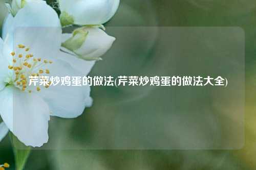 芹菜炒鸡蛋的做法(芹菜炒鸡蛋的做法大全)