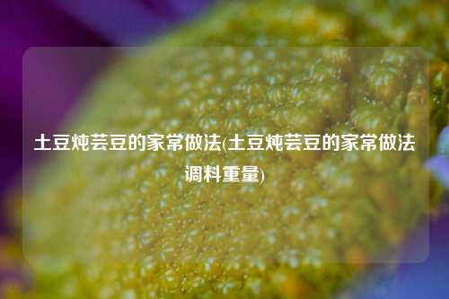 土豆炖芸豆的家常做法(土豆炖芸豆的家常做法调料重量)