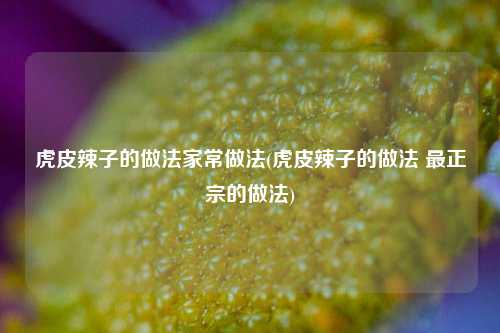 虎皮辣子的做法家常做法(虎皮辣子的做法 最正宗的做法)