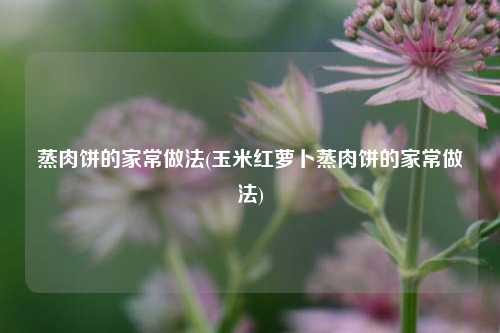 蒸肉饼的家常做法(玉米红萝卜蒸肉饼的家常做法)