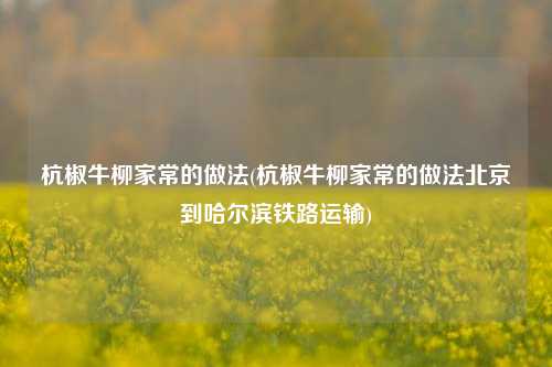 杭椒牛柳家常的做法(杭椒牛柳家常的做法北京到哈尔滨铁路运输)