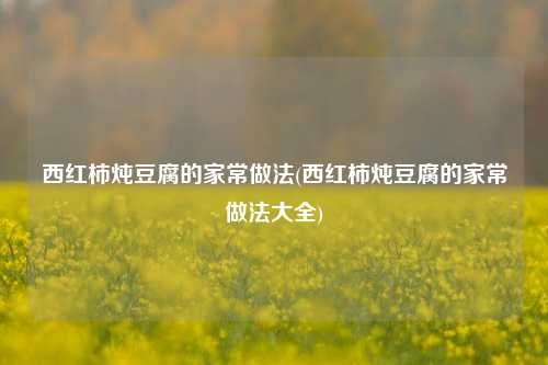 西红柿炖豆腐的家常做法(西红柿炖豆腐的家常做法大全)