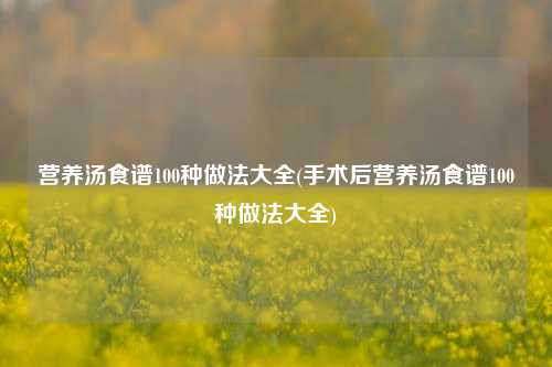 营养汤食谱100种做法大全(手术后营养汤食谱100种做法大全)