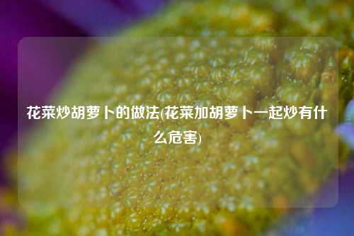 花菜炒胡萝卜的做法(花菜加胡萝卜一起炒有什么危害)
