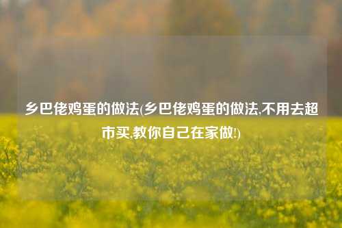 乡巴佬鸡蛋的做法(乡巴佬鸡蛋的做法,不用去超市买,教你自己在家做!)